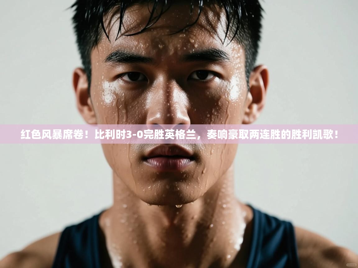 红色风暴席卷!比利时3-0完胜英格兰,奏响豪取两连胜的胜利凯歌! 第2张